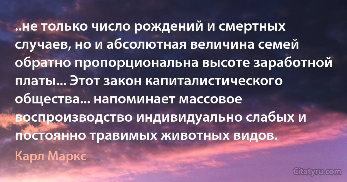 ..не только число рождений и смертных случаев, но и абсолютная величина семей обратно пропорциональна высоте заработной платы... Этот закон капиталистического общества... напоминает массовое воспроизводство индивидуально слабых и постоянно травимых животных видов. (Карл Маркс)