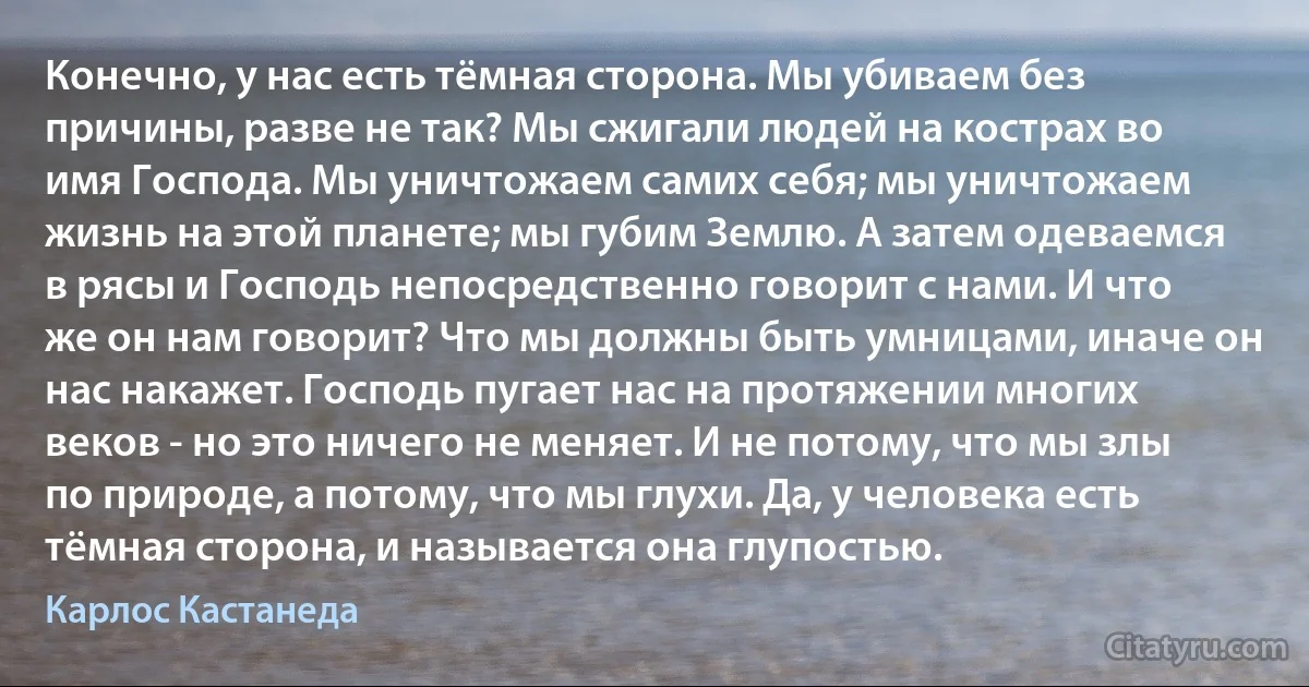 Конечно, у нас есть тёмная сторона. Мы убиваем без причины, разве не так? Мы сжигали людей на кострах во имя Господа. Мы уничтожаем самих себя; мы уничтожаем жизнь на этой планете; мы губим Землю. А затем одеваемся в рясы и Господь непосредственно говорит с нами. И что же он нам говорит? Что мы должны быть умницами, иначе он нас накажет. Господь пугает нас на протяжении многих веков - но это ничего не меняет. И не потому, что мы злы по природе, а потому, что мы глухи. Да, у человека есть тёмная сторона, и называется она глупостью. (Карлос Кастанеда)