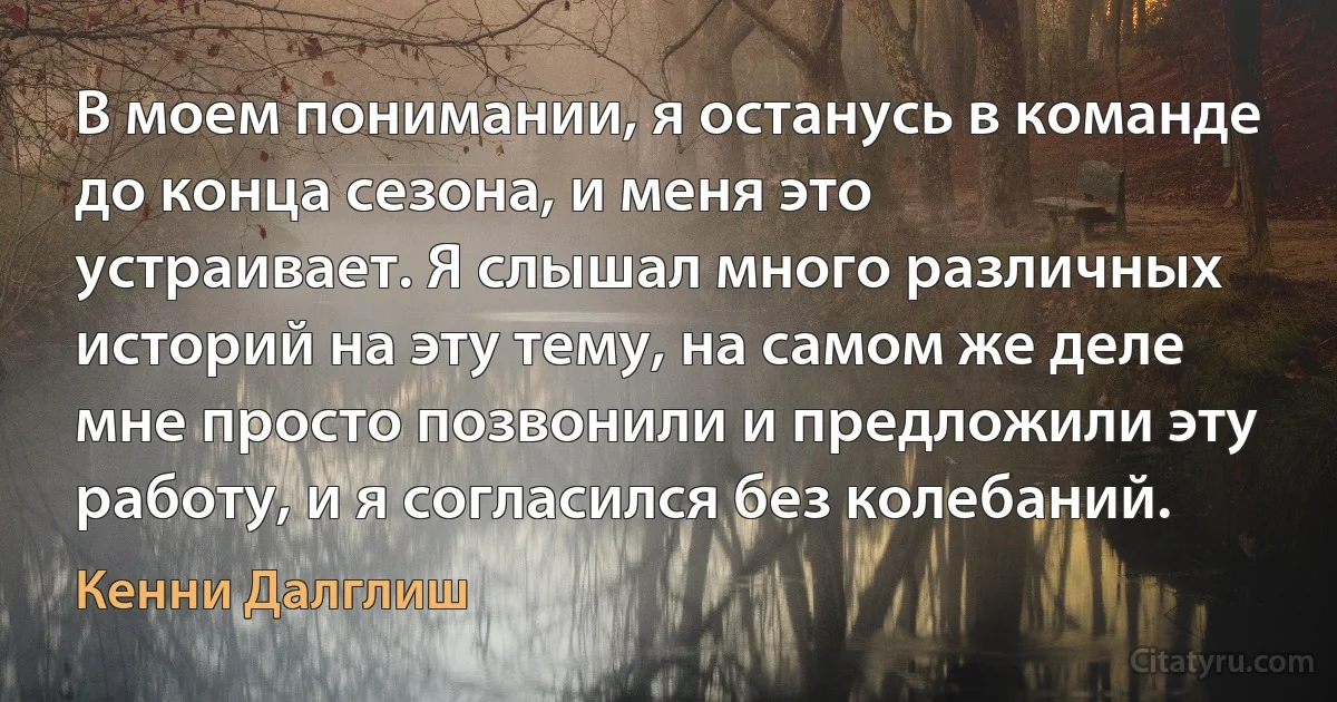 В моем понимании, я останусь в команде до конца сезона, и меня это устраивает. Я слышал много различных историй на эту тему, на самом же деле мне просто позвонили и предложили эту работу, и я согласился без колебаний. (Кенни Далглиш)