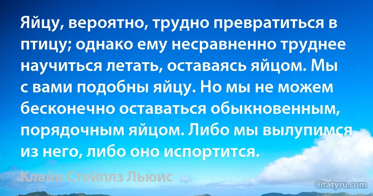 Яйцу, вероятно, трудно превратиться в птицу; однако ему несравненно труднее научиться летать, оставаясь яйцом. Мы с вами подобны яйцу. Но мы не можем бесконечно оставаться обыкновенным, порядочным яйцом. Либо мы вылупимся из него, либо оно испортится. (Клайв Стейплз Льюис)