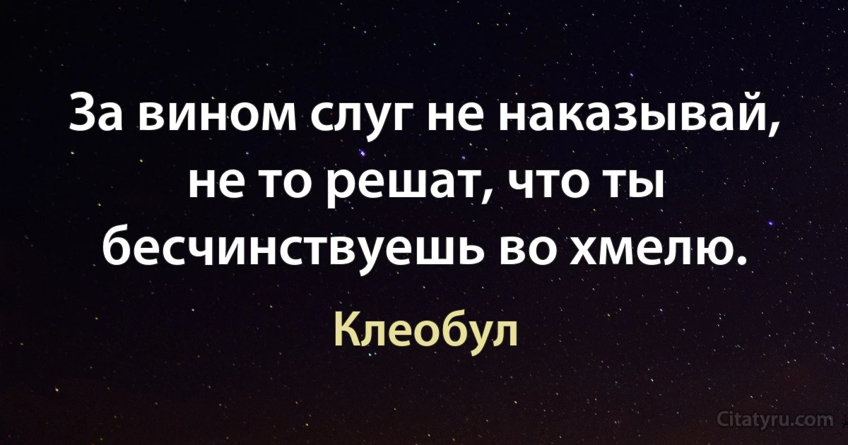 За вином слуг не наказывай, не то решат, что ты бесчинствуешь во хмелю. (Клеобул)