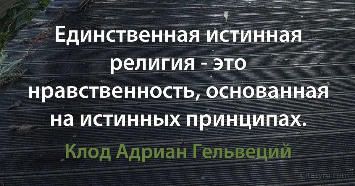 Единственная истинная религия - это нравственность, основанная на истинных принципах. (Клод Адриан Гельвеций)