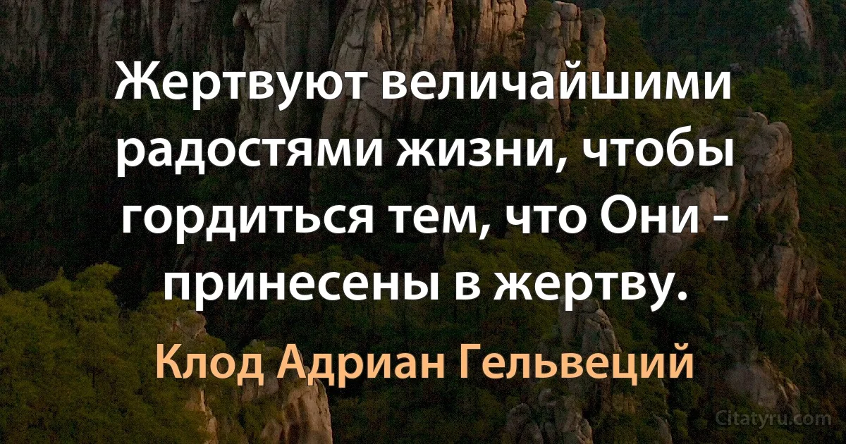 Жертвуют величайшими радостями жизни, чтобы гордиться тем, что Они - принесены в жертву. (Клод Адриан Гельвеций)