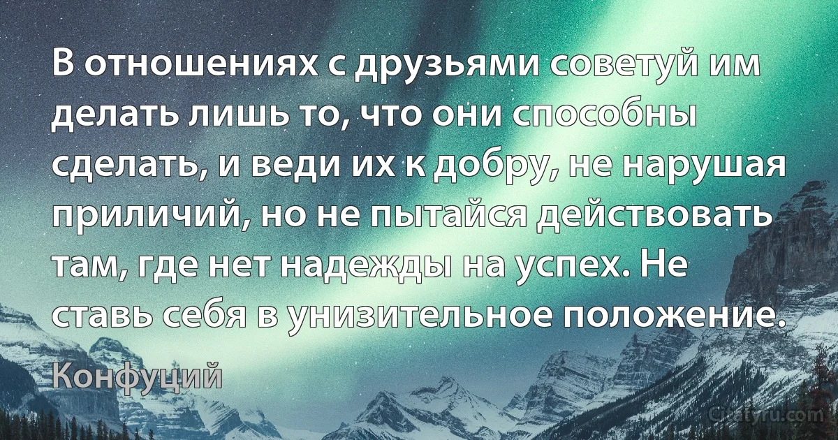 В отношениях с друзьями советуй им делать лишь то, что они способны сделать, и веди их к добру, не нарушая приличий, но не пытайся действовать там, где нет надежды на успех. Не ставь себя в унизительное положение. (Конфуций)