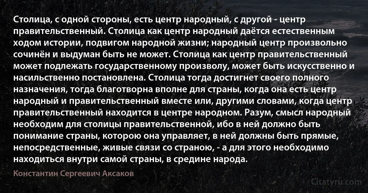 Столица, с одной стороны, есть центр народный, с другой - центр правительственный. Столица как центр народный даётся естественным ходом истории, подвигом народной жизни; народный центр произвольно сочинён и выдуман быть не может. Столица как центр правительственный может подлежать государственному произволу, может быть искусственно и насильственно постановлена. Столица тогда достигнет своего полного назначения, тогда благотворна вполне для страны, когда она есть центр народный и правительственный вместе или, другими словами, когда центр правительственный находится в центре народном. Разум, смысл народный необходим для столицы правительственной, ибо в ней должно быть понимание страны, которою она управляет, в ней должны быть прямые, непосредственные, живые связи со страною, - а для этого необходимо находиться внутри самой страны, в средине народа. (Константин Сергеевич Аксаков)