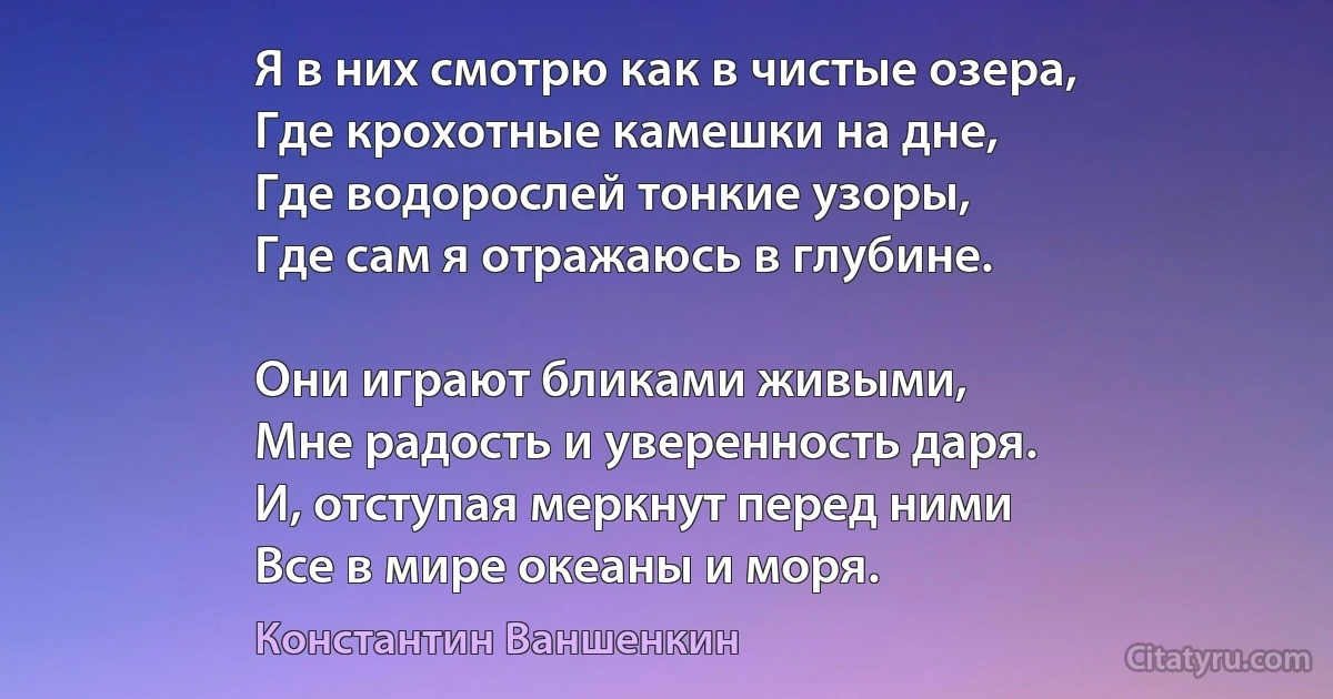 Я в них смотрю как в чистые озера,
Где крохотные камешки на дне,
Где водорослей тонкие узоры,
Где сам я отражаюсь в глубине.

Они играют бликами живыми,
Мне радость и уверенность даря.
И, отступая меркнут перед ними
Все в мире океаны и моря. (Константин Ваншенкин)