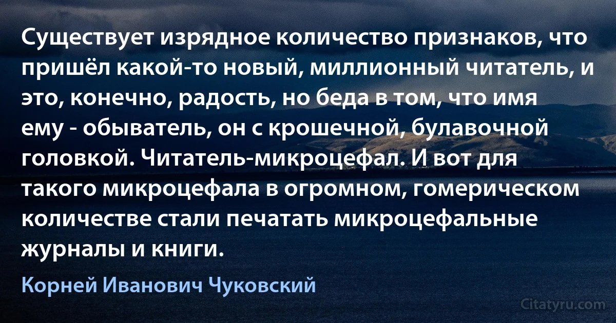 Существует изрядное количество признаков, что пришёл какой-то новый, миллионный читатель, и это, конечно, радость, но беда в том, что имя ему - обыватель, он с крошечной, булавочной головкой. Читатель-микроцефал. И вот для такого микроцефала в огромном, гомерическом количестве стали печатать микроцефальные журналы и книги. (Корней Иванович Чуковский)