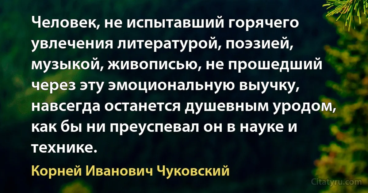 Человек, не испытавший горячего увлечения литературой, поэзией, музыкой, живописью, не прошедший через эту эмоциональную выучку, навсегда останется душевным уродом, как бы ни преуспевал он в науке и технике. (Корней Иванович Чуковский)