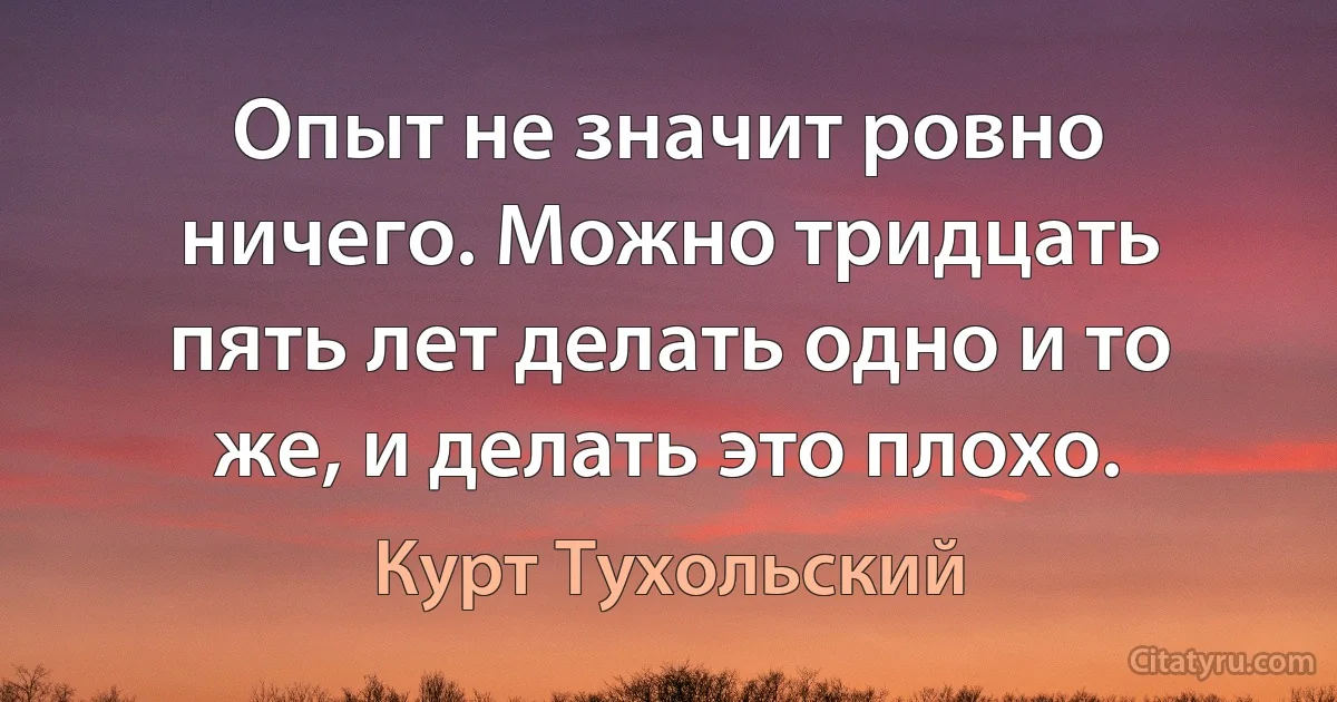 Опыт не значит ровно ничего. Можно тридцать пять лет делать одно и то же, и делать это плохо. (Курт Тухольский)