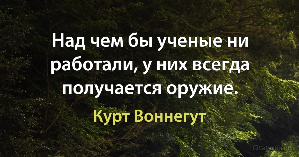 Над чем бы ученые ни работали, у них всегда получается оружие. (Курт Воннегут)