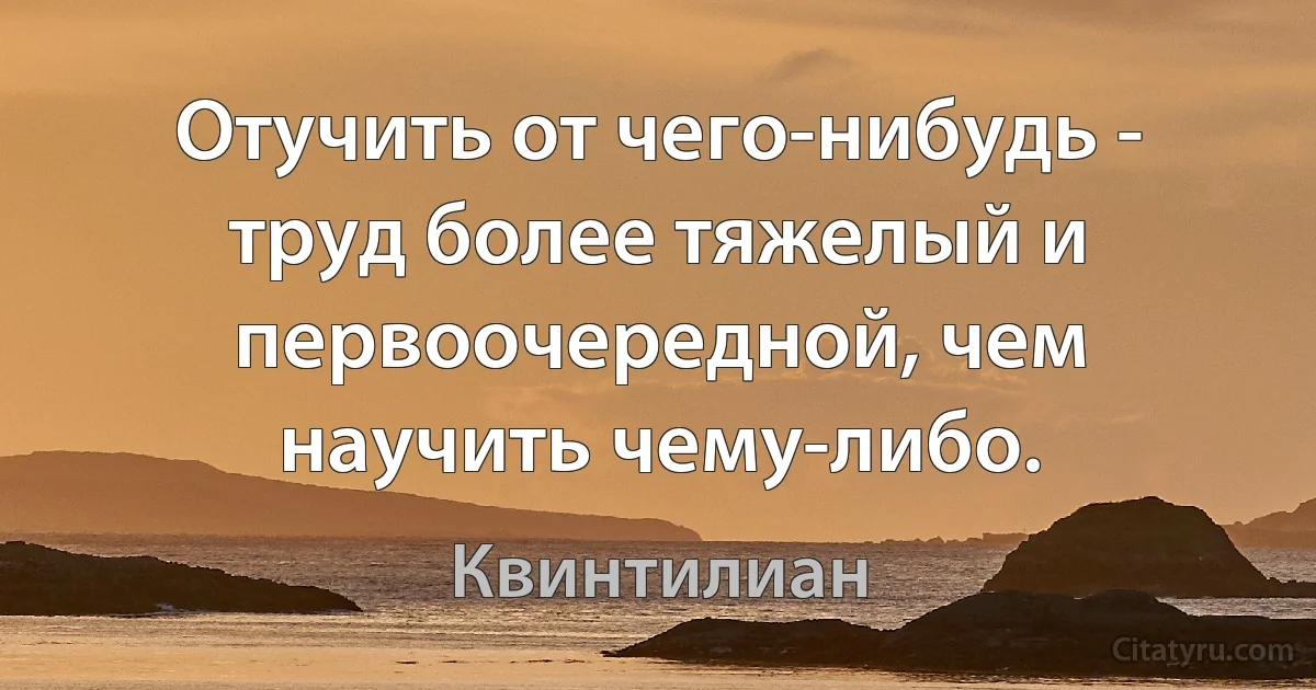 Отучить от чего-нибудь - труд более тяжелый и первоочередной, чем научить чему-либо. (Квинтилиан)