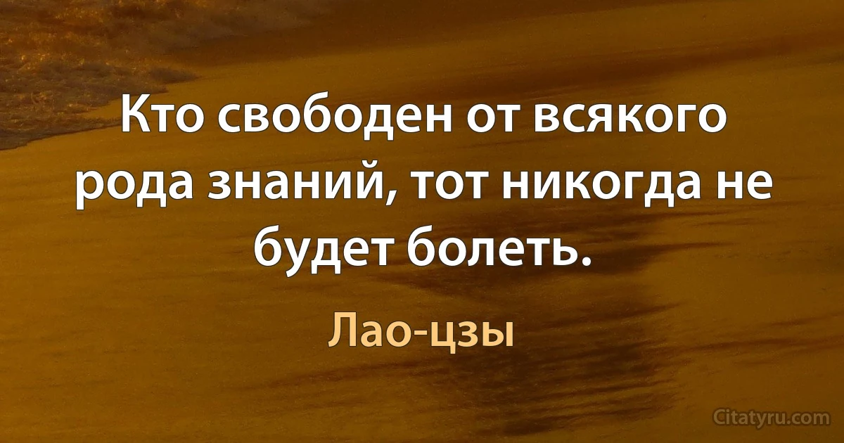 Кто свободен от всякого рода знаний, тот никогда не будет болеть. (Лао-цзы)