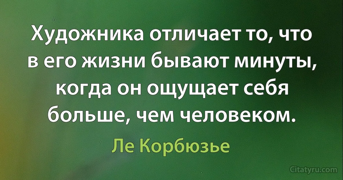 Художника отличает то, что в его жизни бывают минуты, когда он ощущает себя больше, чем человеком. (Ле Корбюзье)