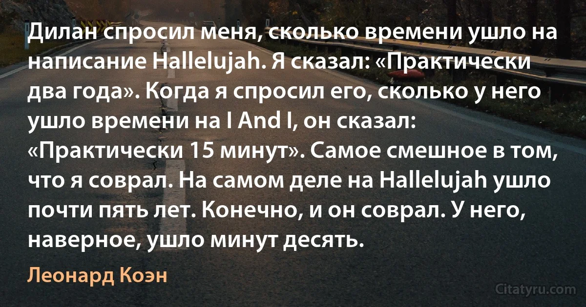 Дилан спросил меня, сколько времени ушло на написание Hallelujah. Я сказал: «Практически два года». Когда я спросил его, сколько у него ушло времени на I And I, он сказал: «Практически 15 минут». Самое смешное в том, что я соврал. На самом деле на Hallelujah ушло почти пять лет. Конечно, и он соврал. У него, наверное, ушло минут десять. (Леонард Коэн)