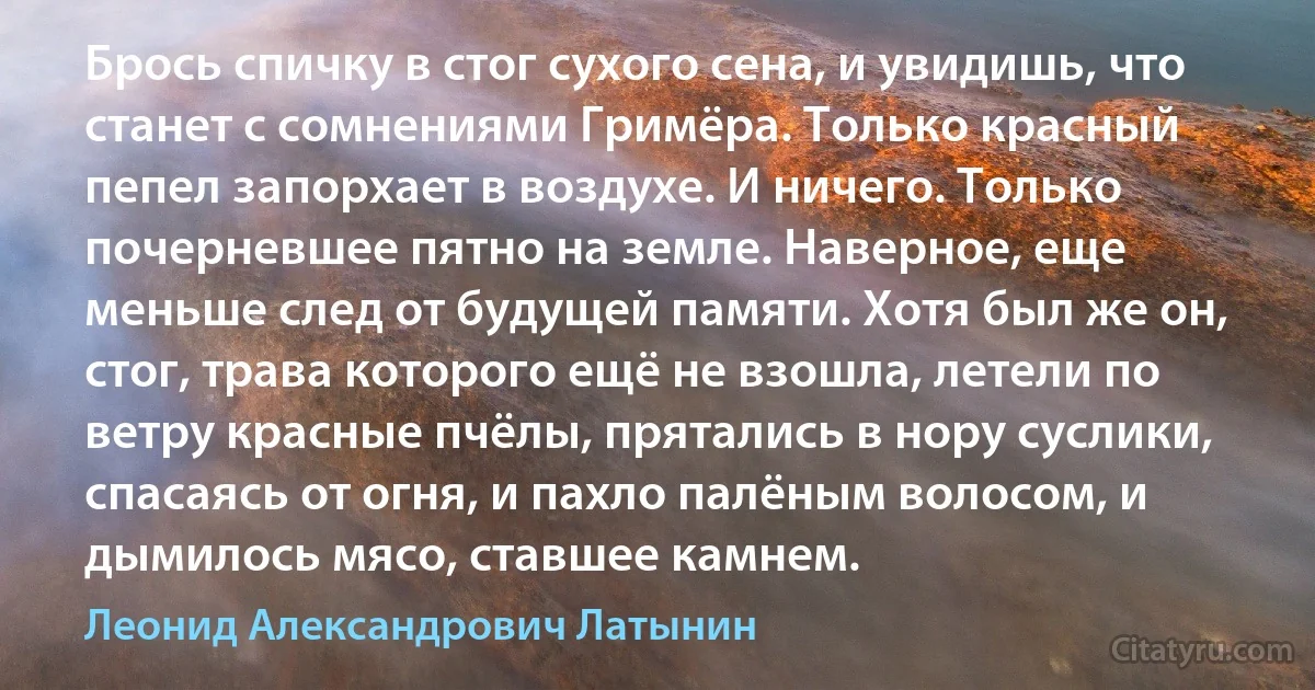 Брось спичку в стог сухого сена, и увидишь, что станет с сомнениями Гримёра. Только красный пепел запорхает в воздухе. И ничего. Только почерневшее пятно на земле. Наверное, еще меньше след от будущей памяти. Хотя был же он, стог, трава которого ещё не взошла, летели по ветру красные пчёлы, прятались в нору суслики, спасаясь от огня, и пахло палёным волосом, и дымилось мясо, ставшее камнем. (Леонид Александрович Латынин)