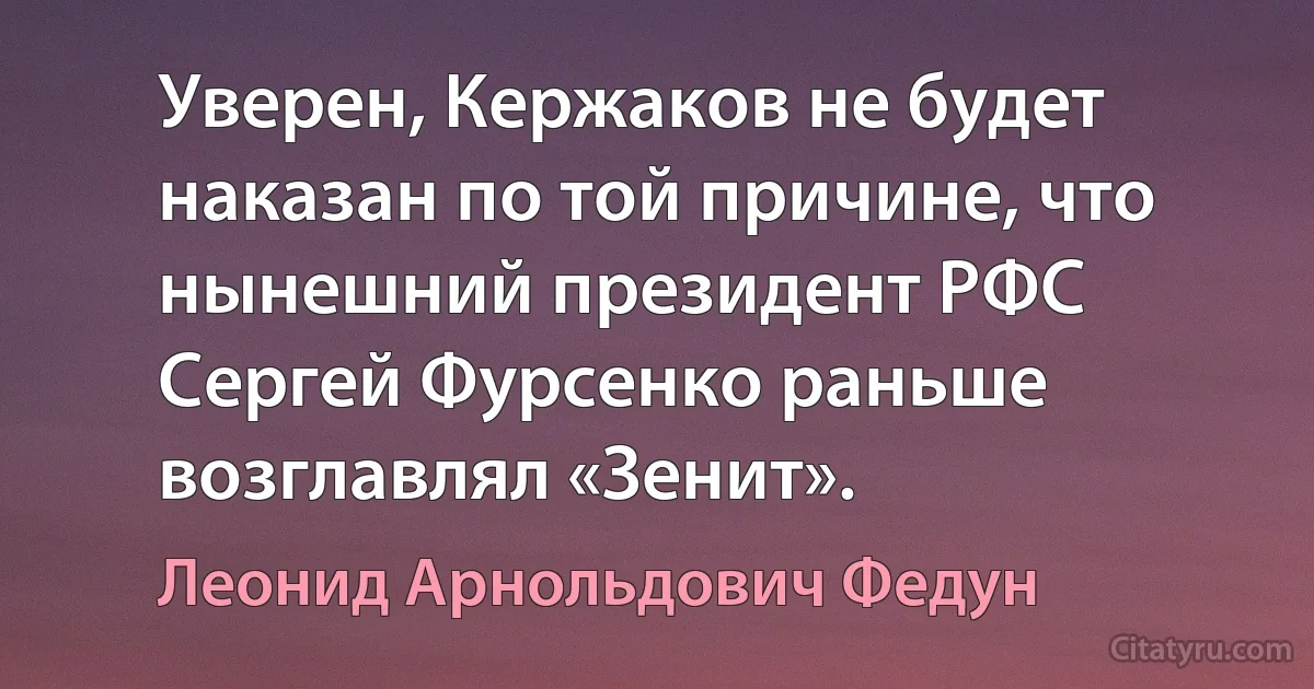 Уверен, Кержаков не будет наказан по той причине, что нынешний президент РФС Сергей Фурсенко раньше возглавлял «Зенит». (Леонид Арнольдович Федун)