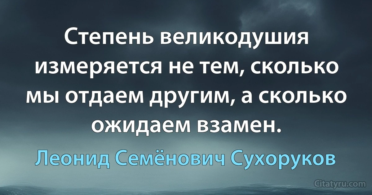 Степень великодушия измеряется не тем, сколько мы отдаем другим, а сколько ожидаем взамен. (Леонид Семёнович Сухоруков)