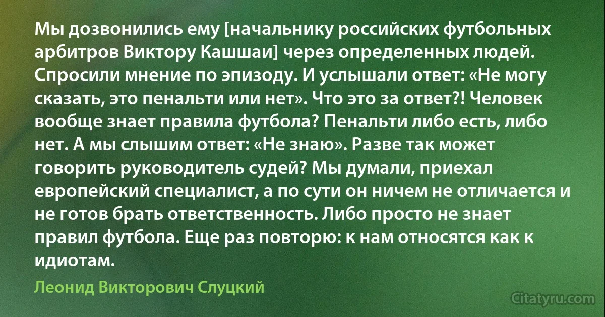 Мы дозвонились ему [начальнику российских футбольных арбитров Виктору Кашшаи] через определенных людей. Спросили мнение по эпизоду. И услышали ответ: «Не могу сказать, это пенальти или нет». Что это за ответ?! Человек вообще знает правила футбола? Пенальти либо есть, либо нет. А мы слышим ответ: «Не знаю». Разве так может говорить руководитель судей? Мы думали, приехал европейский специалист, а по сути он ничем не отличается и не готов брать ответственность. Либо просто не знает правил футбола. Еще раз повторю: к нам относятся как к идиотам. (Леонид Викторович Слуцкий)