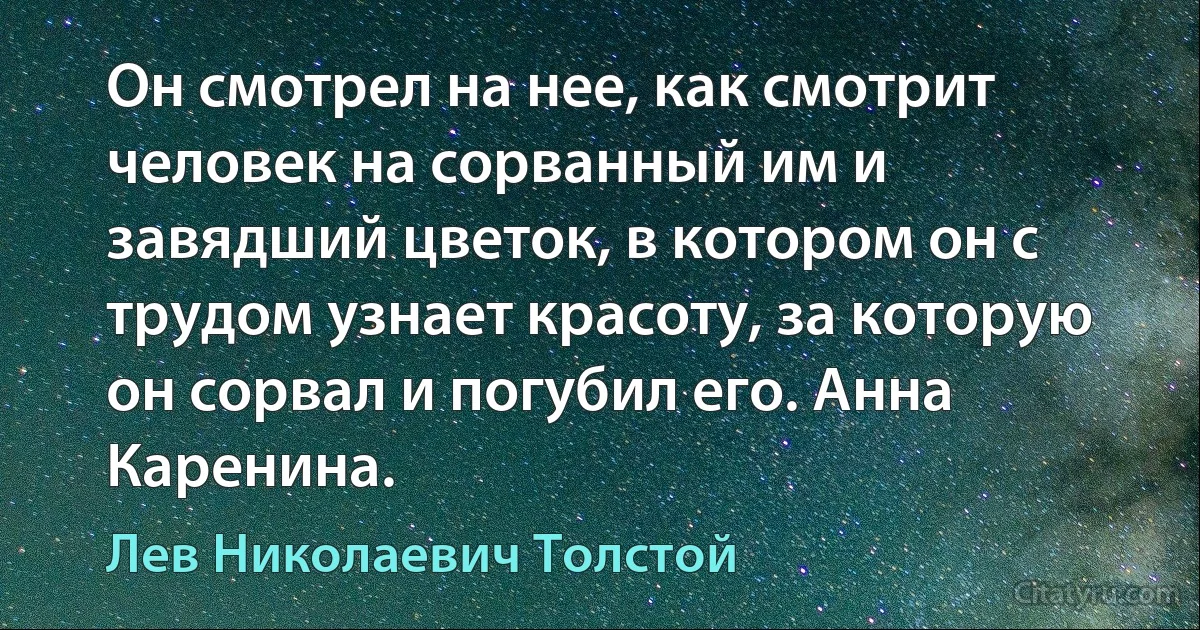 Он смотрел на нее, как смотрит человек на сорванный им и завядший цветок, в котором он с трудом узнает красоту, за которую он сорвал и погубил его. Анна Каренина. (Лев Николаевич Толстой)