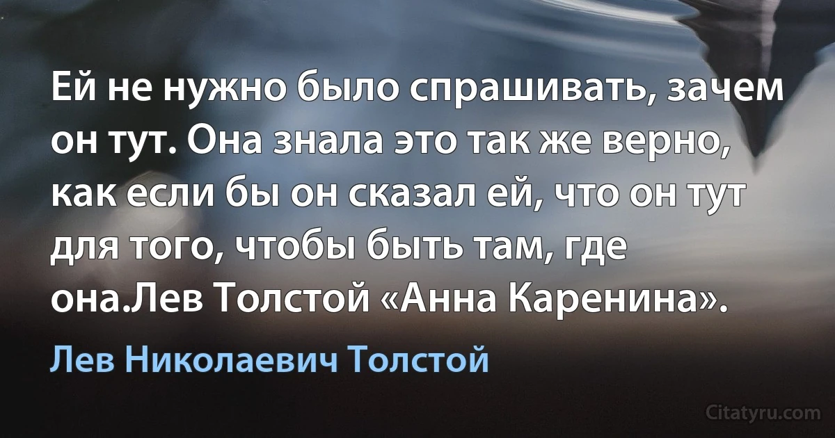 Ей не нужно было спрашивать, зачем он тут. Она знала это так же верно, как если бы он сказал ей, что он тут для того, чтобы быть там, где она.Лев Толстой «Анна Каренина». (Лев Николаевич Толстой)