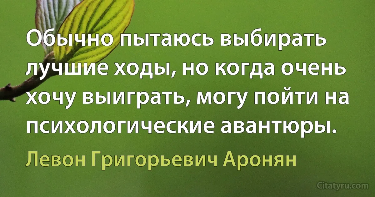 Обычно пытаюсь выбирать лучшие ходы, но когда очень хочу выиграть, могу пойти на психологические авантюры. (Левон Григорьевич Аронян)