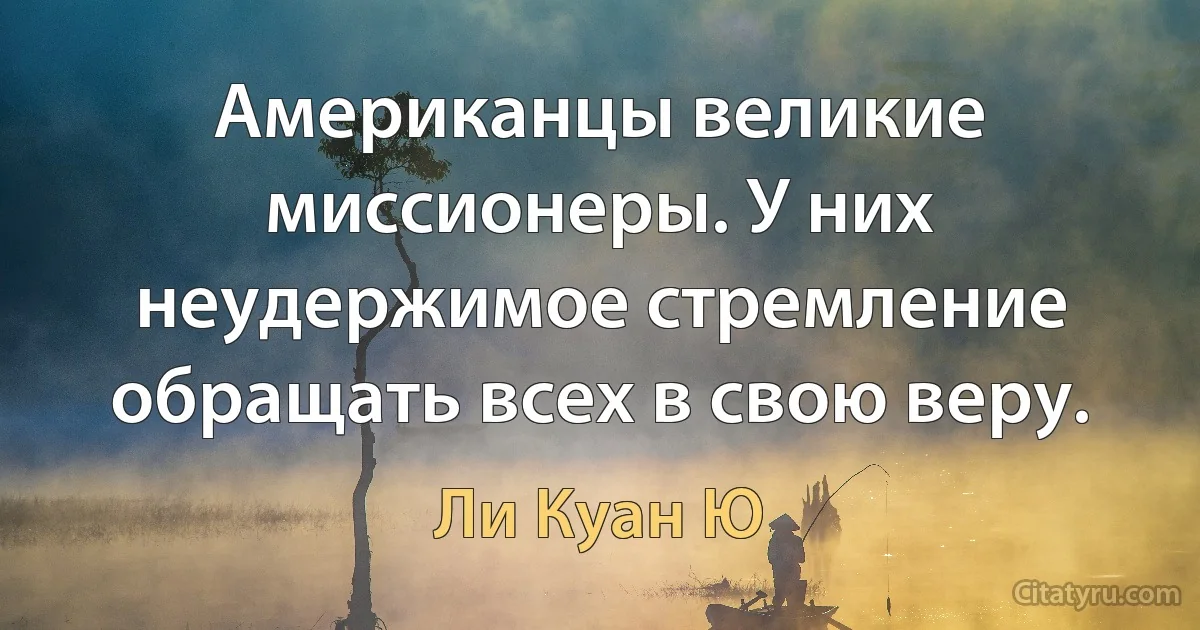 Американцы великие миссионеры. У них неудержимое стремление обращать всех в свою веру. (Ли Куан Ю)