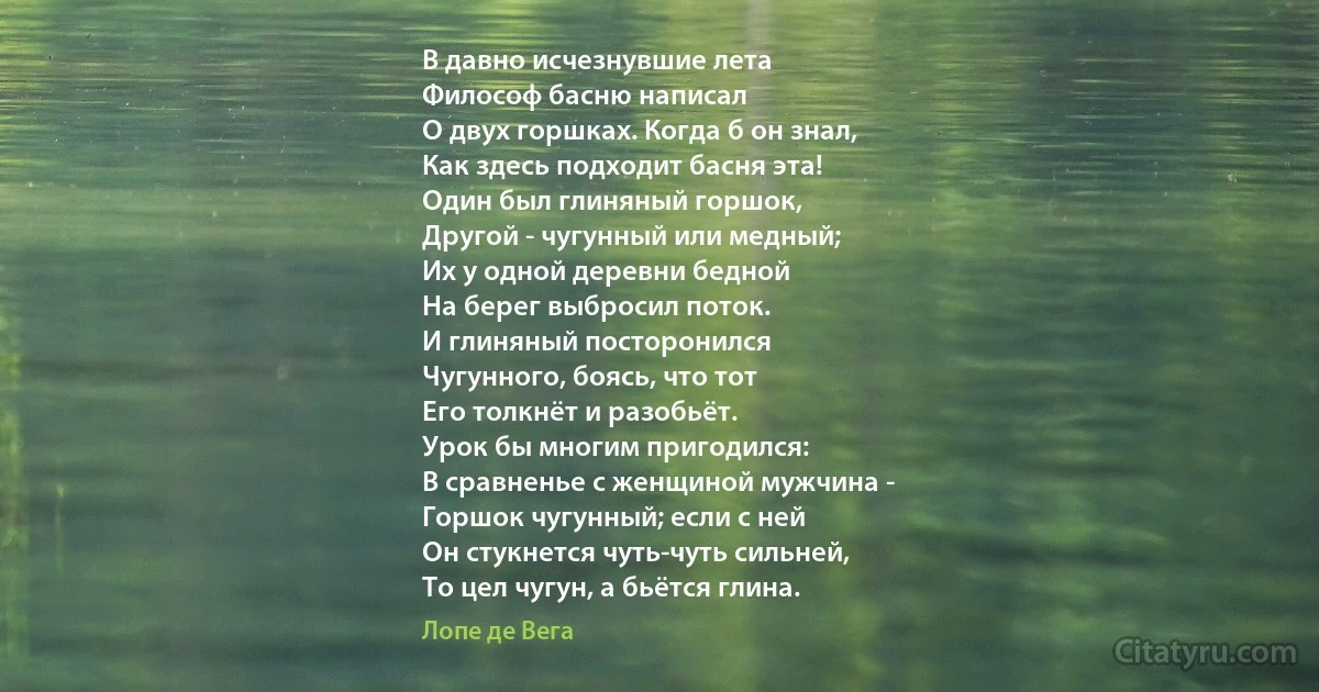 В давно исчезнувшие лета
Философ басню написал
О двух горшках. Когда б он знал,
Как здесь подходит басня эта!
Один был глиняный горшок,
Другой - чугунный или медный;
Их у одной деревни бедной
На берег выбросил поток.
И глиняный посторонился
Чугунного, боясь, что тот
Его толкнёт и разобьёт.
Урок бы многим пригодился:
В сравненье с женщиной мужчина -
Горшок чугунный; если с ней
Он стукнется чуть-чуть сильней,
То цел чугун, а бьётся глина. (Лопе де Вега)