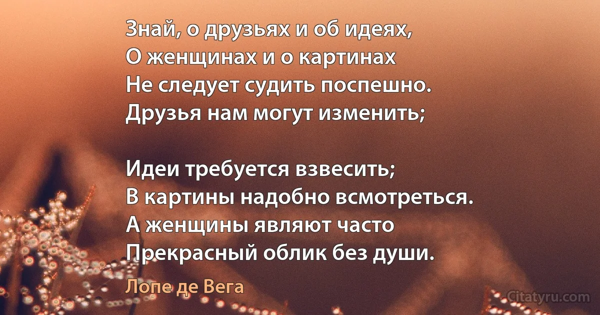 Знай, о друзьях и об идеях,
О женщинах и о картинах
Не следует судить поспешно.
Друзья нам могут изменить;

Идеи требуется взвесить;
В картины надобно всмотреться.
А женщины являют часто
Прекрасный облик без души. (Лопе де Вега)