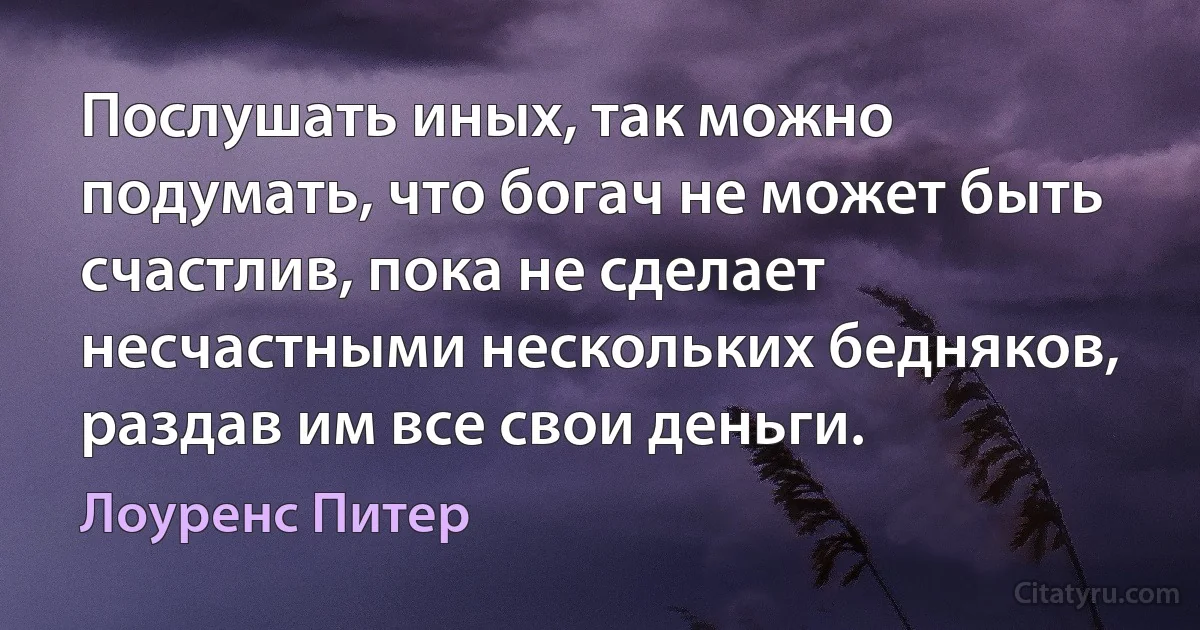 Послушать иных, так можно подумать, что богач не может быть счастлив, пока не сделает несчастными нескольких бедняков, раздав им все свои деньги. (Лоуренс Питер)