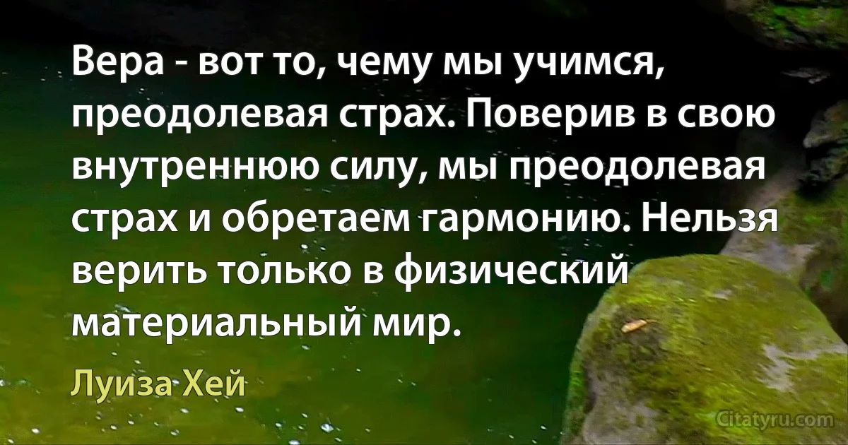 Вера - вот то, чему мы учимся, преодолевая страх. Поверив в свою внутреннюю силу, мы преодолевая страх и обретаем гармонию. Нельзя верить только в физический материальный мир. (Луиза Хей)