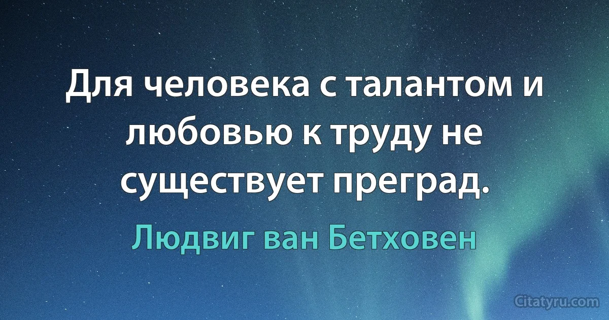 Для человека с талантом и любовью к труду не существует преград. (Людвиг ван Бетховен)