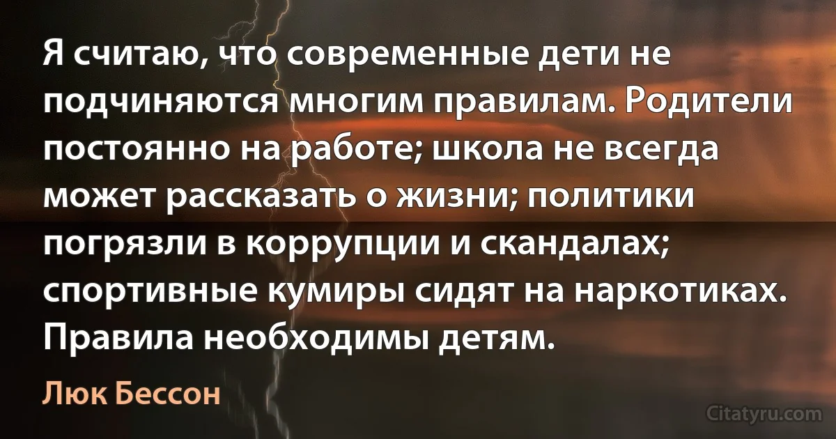 Я считаю, что современные дети не подчиняются многим правилам. Родители постоянно на работе; школа не всегда может рассказать о жизни; политики погрязли в коррупции и скандалах; спортивные кумиры сидят на наркотиках. Правила необходимы детям. (Люк Бессон)