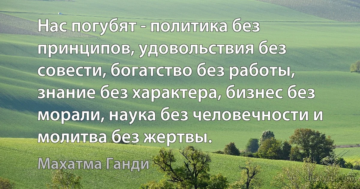 Нас погубят - политика без принципов, удовольствия без совести, богатство без работы, знание без характера, бизнес без морали, наука без человечности и молитва без жертвы. (Махатма Ганди)