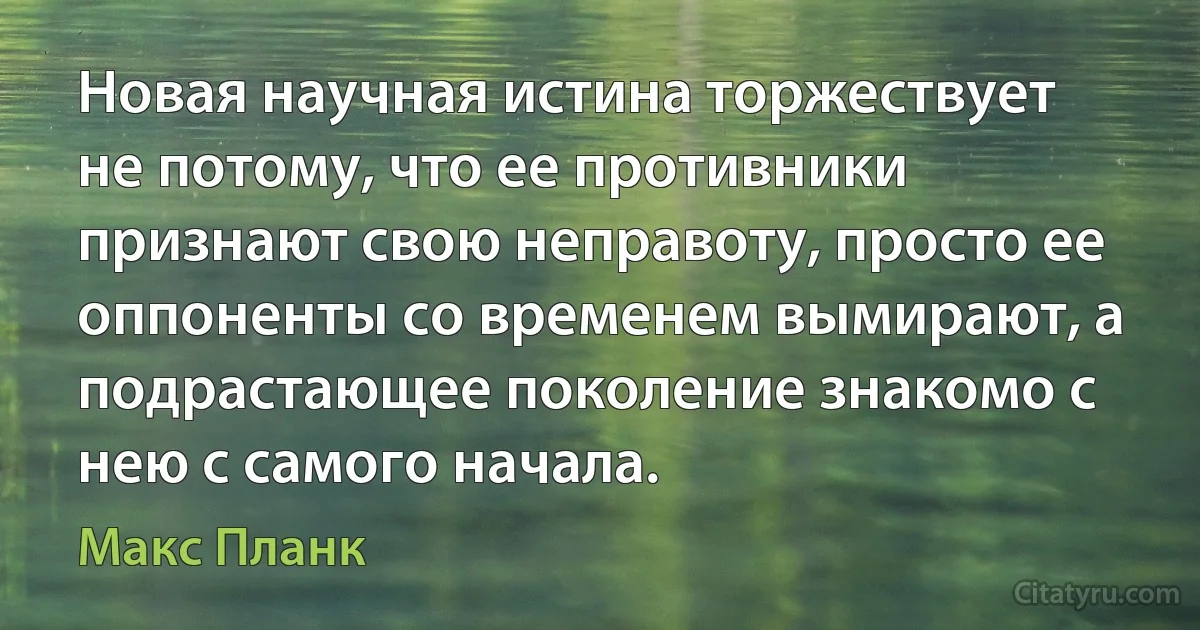 Новая научная истина торжествует не потому, что ее противники признают свою неправоту, просто ее оппоненты со временем вымирают, а подрастающее поколение знакомо с нею с самого начала. (Макс Планк)