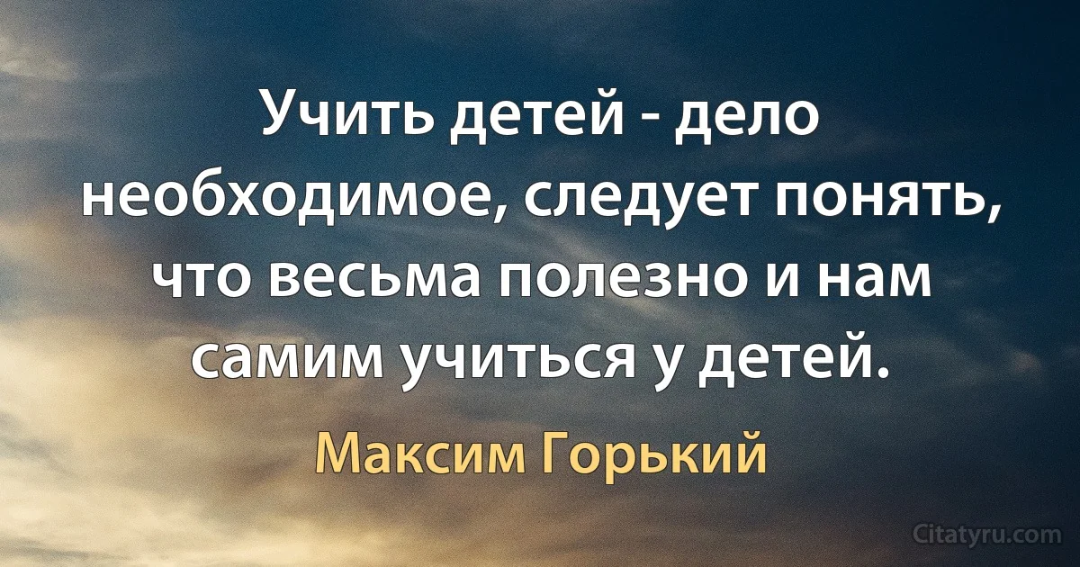 Учить детей - дело необходимое, следует понять, что весьма полезно и нам самим учиться у детей. (Максим Горький)