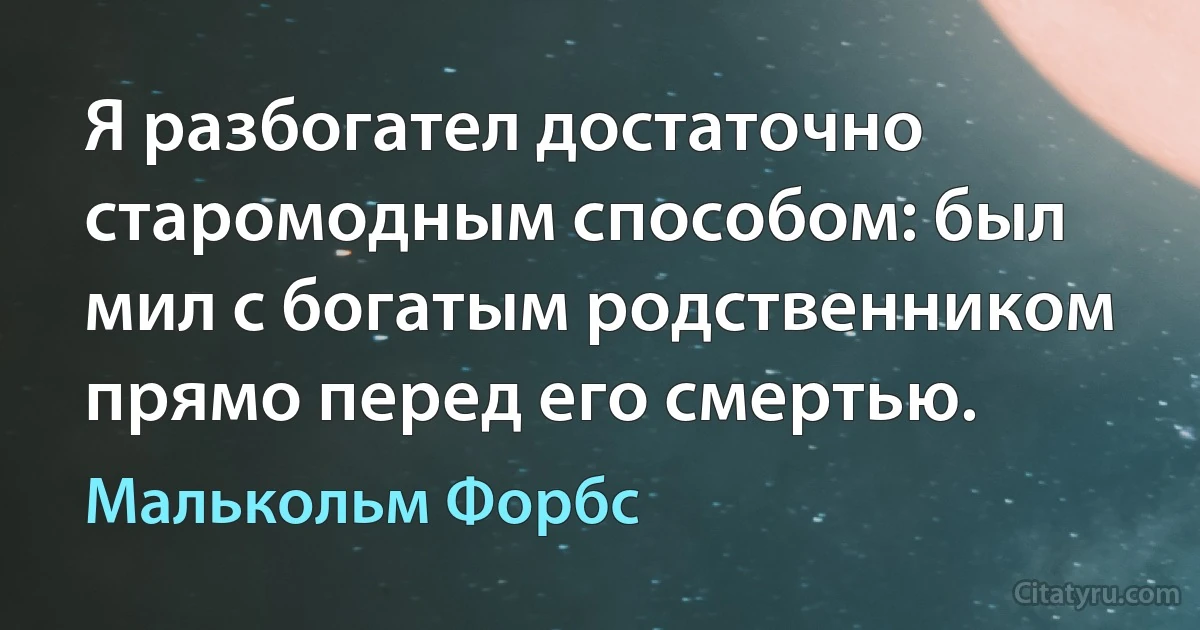 Я разбогател достаточно старомодным способом: был мил с богатым родственником прямо перед его смертью. (Малькольм Форбс)