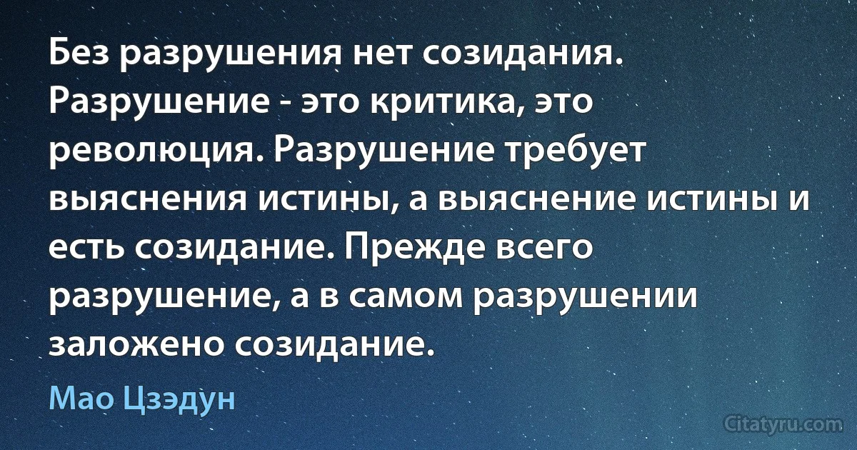 Без разрушения нет созидания. Разрушение - это критика, это революция. Разрушение требует выяснения истины, а выяснение истины и есть созидание. Прежде всего разрушение, а в самом разрушении заложено созидание. (Мао Цзэдун)