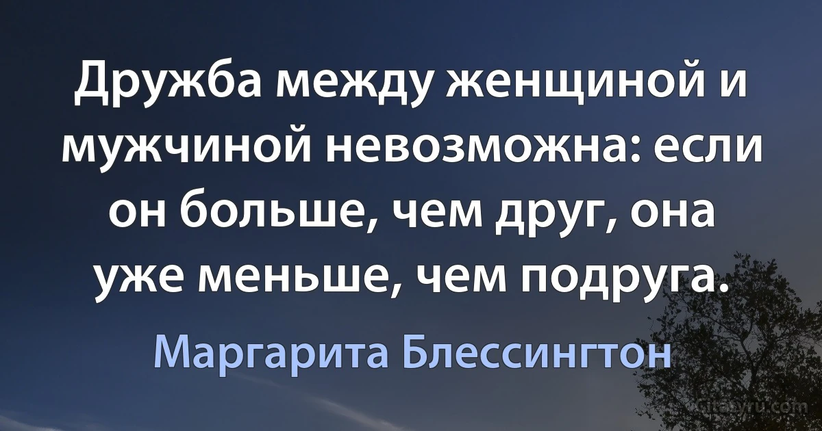 Дружба между женщиной и мужчиной невозможна: если он больше, чем друг, она уже меньше, чем подруга. (Маргарита Блессингтон)