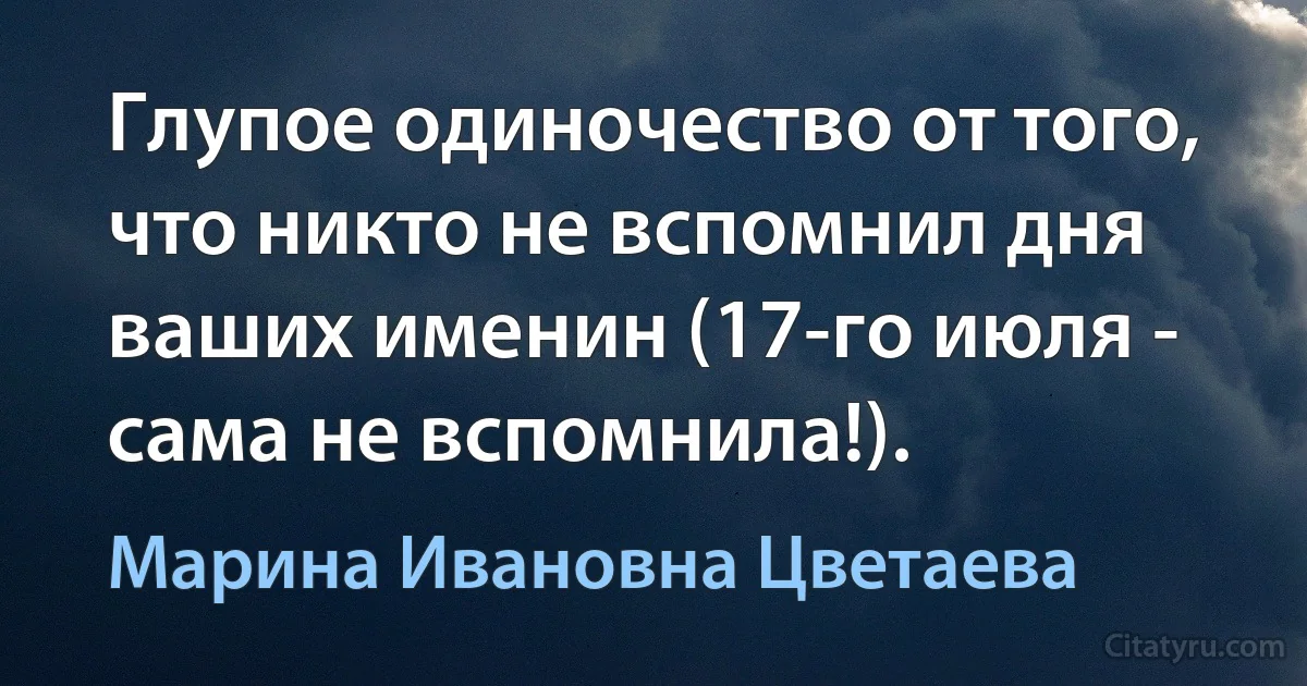 Глупое одиночество от того, что никто не вспомнил дня ваших именин (17-го июля - сама не вспомнила!). (Марина Ивановна Цветаева)