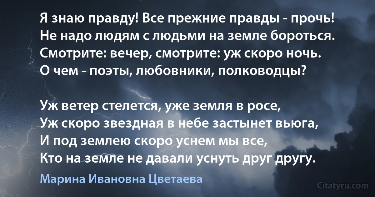 Я знаю правду! Все прежние правды - прочь!
Не надо людям с людьми на земле бороться.
Смотрите: вечер, смотрите: уж скоро ночь.
О чем - поэты, любовники, полководцы?

Уж ветер стелется, уже земля в росе,
Уж скоро звездная в небе застынет вьюга,
И под землею скоро уснем мы все,
Кто на земле не давали уснуть друг другу. (Марина Ивановна Цветаева)