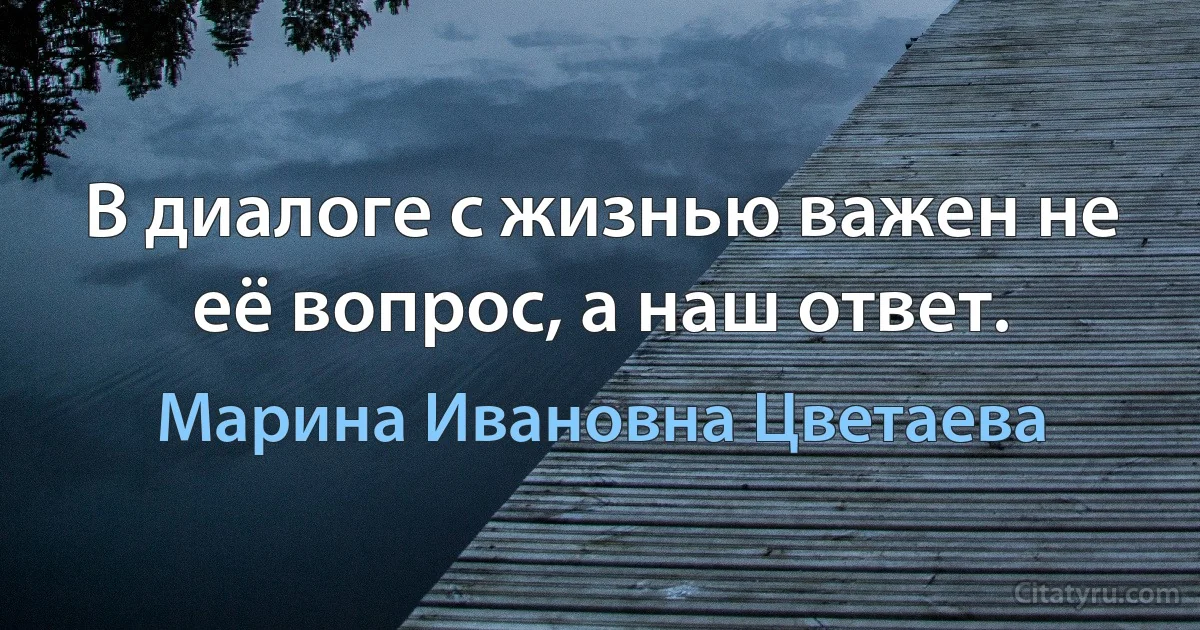 В диалоге с жизнью важен не её вопрос, а наш ответ. (Марина Ивановна Цветаева)