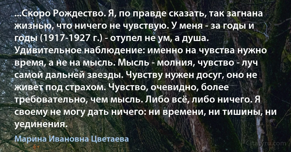 ...Скоро Рождество. Я, по правде сказать, так загнана жизнью, что ничего не чувствую. У меня - за годы и годы (1917-1927 г.) - отупел не ум, а душа. Удивительное наблюдение: именно на чувства нужно время, а не на мысль. Мысль - молния, чувство - луч самой дальней звезды. Чувству нужен досуг, оно не живет под страхом. Чувство, очевидно, более требовательно, чем мысль. Либо всё, либо ничего. Я своему не могу дать ничего: ни времени, ни тишины, ни уединения. (Марина Ивановна Цветаева)