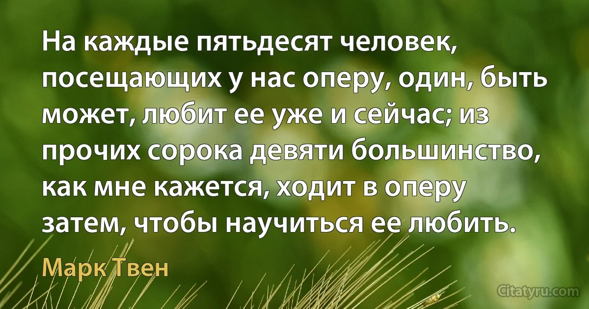 На каждые пятьдесят человек, посещающих у нас оперу, один, быть может, любит ее уже и сейчас; из прочих сорока девяти большинство, как мне кажется, ходит в оперу затем, чтобы научиться ее любить. (Марк Твен)