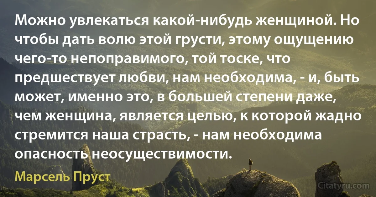 Можно увлекаться какой-нибудь женщиной. Но чтобы дать волю этой грусти, этому ощущению чего-то непоправимого, той тоске, что предшествует любви, нам необходима, - и, быть может, именно это, в большей степени даже, чем женщина, является целью, к которой жадно стремится наша страсть, - нам необходима опасность неосуществимости. (Марсель Пруст)