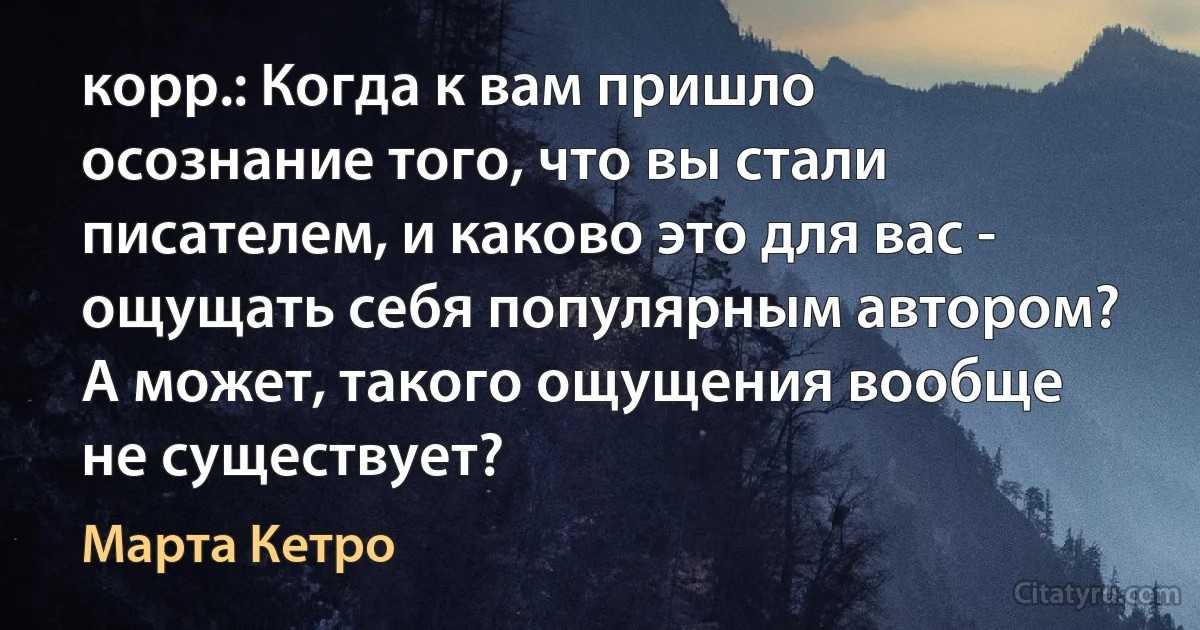 корр.: Когда к вам пришло осознание того, что вы стали писателем, и каково это для вас - ощущать себя популярным автором? А может, такого ощущения вообще не существует? (Марта Кетро)