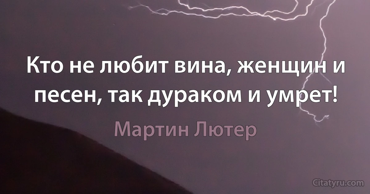 Кто не любит вина, женщин и песен, так дураком и умрет! (Мартин Лютер)