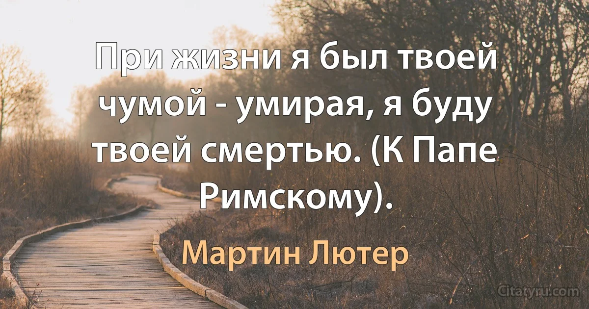 При жизни я был твоей чумой - умирая, я буду твоей смертью. (К Папе Римскому). (Мартин Лютер)