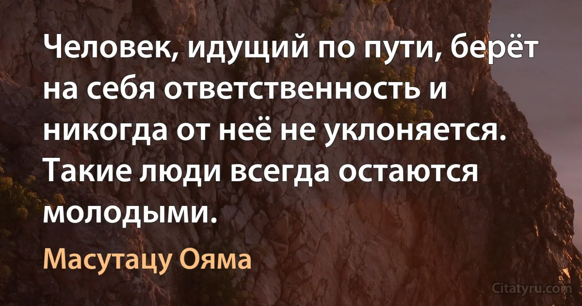 Человек, идущий по пути, берёт на себя ответственность и никогда от неё не уклоняется. Такие люди всегда остаются молодыми. (Масутацу Ояма)