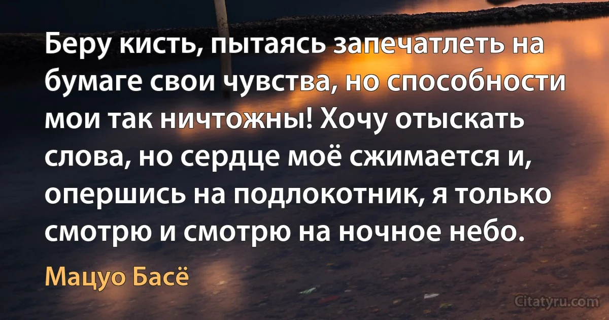 Беру кисть, пытаясь запечатлеть на бумаге свои чувства, но способности мои так ничтожны! Хочу отыскать слова, но сердце моё сжимается и, опершись на подлокотник, я только смотрю и смотрю на ночное небо. (Мацуо Басё)