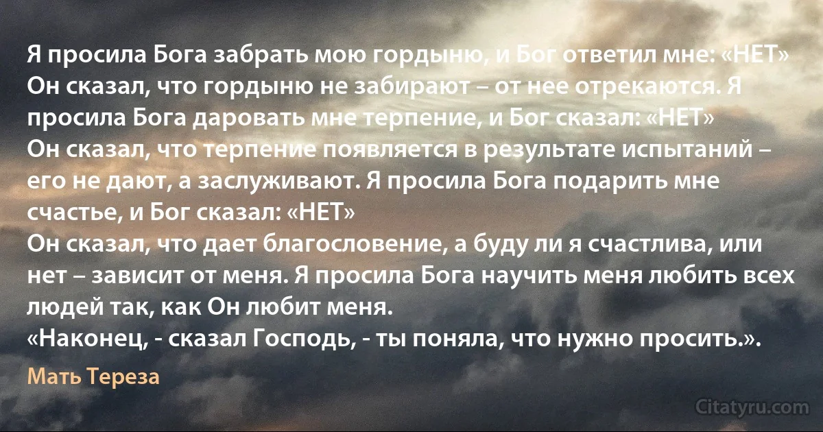 Я просила Бога забрать мою гордыню, и Бог ответил мне: «НЕТ»
Он сказал, что гордыню не забирают – от нее отрекаются. Я просила Бога даровать мне терпение, и Бог сказал: «НЕТ»
Он сказал, что терпение появляется в результате испытаний – его не дают, а заслуживают. Я просила Бога подарить мне счастье, и Бог сказал: «НЕТ»
Он сказал, что дает благословение, а буду ли я счастлива, или нет – зависит от меня. Я просила Бога научить меня любить всех людей так, как Он любит меня.
«Наконец, - сказал Господь, - ты поняла, что нужно просить.». (Мать Тереза)